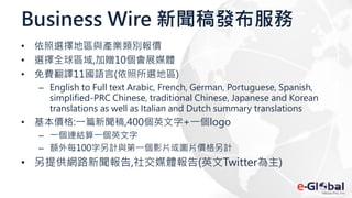 Business Wire 新聞稿發布服務
• 依照選擇地區與產業類別報價
• 選擇全球區域,加贈10個會展媒體
• 免費翻譯11國語言(依照所選地區)
– English to Full text Arabic, French, German, Portuguese, Spanish,
simplified-PRC Chinese, traditional Chinese, Japanese and Korean
translations as well as Italian and Dutch summary translations
• 基本價格:一篇新聞稿,400個英文字+一個logo
– 一個連結算一個英文字
– 額外每100字另計與第一個影片或圖片價格另計
• 另提供網路新聞報告,社交媒體報告(英文Twitter為主)
 