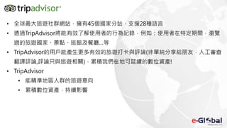 • 全球最大旅遊社群網站，擁有45個國家分站，支援28種語言
• 透過TripAdvisor將能有效了解使用者的行為記錄，例如：使用者在特定期間，瀏覽
過的旅遊國家、景點、旅館及餐廳…等
• TripAdvisor的用戶能產生更多有效的旅遊打卡與評論(非單純分享給朋友，人工審查
翻譯評論,評論只與旅遊相關)，累積我們在地可延續的數位資產!
• TripAdvisor
• 能精準地區人群的旅遊意向
• 累積數位資產，持續影響
 