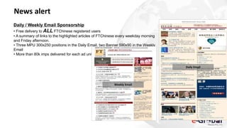 News alert
Daily / Weekly Email Sponsorship
• Free delivery to ALL FTChinese registered users
• A summary of links to the highlighted articles of FTChinese every weekday morning
and Friday afternoon.
• Three MPU 300x250 positions in the Daily Email, two Banner 590x90 in the Weekly
Email
• More than 80k imps delivered for each ad unit.
Daily Email
Weekly Email
 
