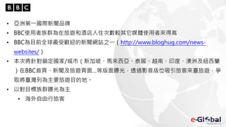 • 亞洲第一國際新聞品牌
• BBC使用者族群為在旅遊和酒店入住次數較其它媒體使用者來得高
• BBC為目前全球最受歡迎的新聞網站之一（http://www.bloghug.com/news-
websites/）
• 本次將針對鎖定國家/城市（新加坡、馬來西亞、泰國、越南、印度、澳洲及紐西蘭
）在BBC首頁、新聞及旅遊頁面…等版面曝光，透過影音版位吸引旅客來臺旅遊，爭
取將臺灣列為主要旅遊目的地。
• 以對目標族群曝光為主
• 海外自由行旅客
 