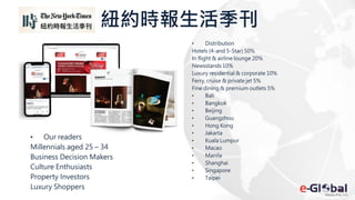 紐約時報生活季刊
• Distribution
Hotels (4-and 5-Star) 50%
In flight & airline lounge 20%
Newsstands 10%
Luxury residential & corporate 10%
Ferry, cruise & private jet 5%
Fine dining & premium outlets 5%
• Bali
• Bangkok
• Beijing
• Guangzhou
• Hong Kong
• Jakarta
• Kuala Lumpur
• Macao
• Manila
• Shanghai
• Singapore
• Taipei
• Our readers
Millennials aged 25 – 34
Business Decision Makers
Culture Enthusiasts
Property Investors
Luxury Shoppers
 