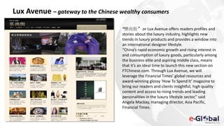 Lux Avenue – gateway to the Chinese wealthy consumers
“樂尚街” or Lux Avenue offers readers profiles and
stories about the luxury industry, highlights new
trends in luxury products and provides a window into
an international designer lifestyle.
“China’s rapid economic growth and rising interest in
and consumption of luxury goods, particularly among
the business elite and aspiring middle class, means
that it’s an ideal time to launch this new section on
FTChinese.com. Through Lux Avenue, we will
leverage the Financial Times’ global resources and
award-winning glossy ‘How To Spend It’ magazine to
bring our readers and clients insightful, high quality
content and access to rising trends and leading
personalities in the luxury lifestyle sector,” said
Angela Mackay, managing director, Asia Pacific,
Financial Times.
 