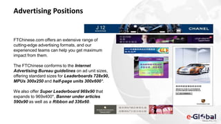 Advertising Positions
FTChinese.com offers an extensive range of
cutting-edge advertising formats, and our
experienced teams can help you get maximum
impact from them.
The FTChinese conforms to the Internet
Advertising Bureau guidelines on ad unit sizes,
offering standard sizes for Leaderboards 728x90,
MPUs 300x250 and half-page units 300x600*.
We also offer Super Leaderboard 969x90 that
expands to 969x400*, Banner under articles
590x90 as well as a Ribbon ad 336x60.
 