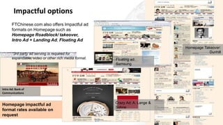 Impactful options
Floating ad:
Samsung
Intro Ad: Bank of
Communications
Crazy Ad: A. Lange &
Sohne
Homepage Takeover:
Dunhill
Homepage impactful ad
format rates available on
request
FTChinese.com also offers Impactful ad
formats on Homepage such as
Homepage Roadblock/ takeover,
Intro Ad + Landing Ad, Floating Ad
*3rd party ad serving is required for
expandable, video or other rich media format.
 