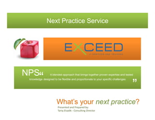 Next Practice Service




NPS
        “        A blended approach that brings together proven expertise and tested
 knowledge designed to be flexible and proportionate to your specific challenges


                                                                                   ”
                       What’s your next practice?
                        Presented and Prepared by: 
                        Tariq Elsadik ‐ Consulting Director 
 