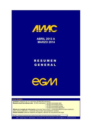 R E S U M E N
G E N E R A L
ABRIL 2013 A
MARZO 2014
AIMC - Capitán Haya, 61 - 28020 Madrid - Tel. 91 570 11 74 - Fax: 91 570 20 49 - e.mail: aimc@aimc.es - http://www.aimc.es
FICHA TÉCNICA
Universo: población de 14 o más años (39.680.000 individuos)
Muestra anual tres últimas olas: 32.325 multimedia (+ 46.855 monomedia radio
+ 42.625 monomedia prensa
+ 23.729 monomedia revistas
+ 10.630 monomedia televisión)
Método de recogida de información: entrevista "face to face" (+ entrevista telefónica para ampliación
radio, prensa y televisión, + entrevista "face to face" para ampliación revistas)
Diseño muestral: selección aleatoria de hogares y elección de una persona del hogar
G E N E R A L
C AIMC - Prohibida su reproducción total o parcial sin citar a AIMC como fuente y titular de la información y datos.
 