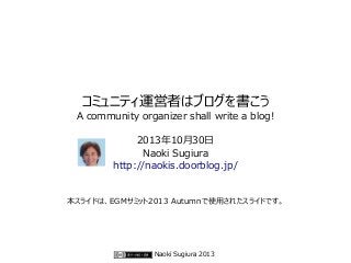 コミュニティ運営者はブログを書こう

A community organizer shall write a blog!
2013年10月30日
Naoki Sugiura
http://naokis.doorblog.jp/

本スライドは、EGMサミット2013 Autumnで使用されたスライドです。

Naoki Sugiura 2013

 