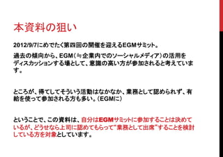 本資料の狙い
2012/9/7にめでたく第四回の開催を迎えるEGMサミット。
過去の傾向から、EGM（≒企業内でのソーシャルメディア）の活用を
ディスカッションする場として、意識の高い方が参加されると考えていま
す。


ところが、得てしてそういう活動はなかなか、業務として認められず、有
給を使って参加される方も多い。（EGMに）


ということで、この資料は、自分はEGMサミットに参加することは決めて
いるが、どうせなら上司に認めてもらって“業務として出席”することを検討
している方を対象としています。
 