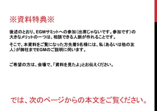 ※資料特典※
後述のとおり、EGMサミットへの参加（出席じゃないです。参加です）の
大きなメリットの一つは、相談できる人脈が作れることです。
そこで、本資料をご覧になった方先着5名様には、私（あるいは他の友
人）が御社までEGMのご説明に伺います。


ご希望の方は、会場で、「資料を見たよ」とお伝えください。




では、次のページからの本文をご覧ください。
 
