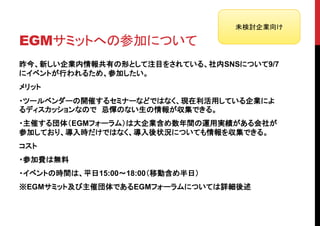 未検討企業向け

EGMサミットへの参加について
昨今、新しい企業内情報共有の形として注目をされている、社内SNSについて9/7
にイベントが行われるため、参加したい。
メリット
・ツールベンダーの開催するセミナーなどではなく、現在利活用している企業によ
るディスカッションなので 忌憚のない生の情報が収集できる。
・主催する団体（EGMフォーラム）は大企業含め数年間の運用実績がある会社が
参加しており、導入時だけではなく、導入後状況についても情報を収集できる。
コスト
・参加費は無料
・イベントの時間は、平日15:00～18:00（移動含め半日）
※EGMサミット及び主催団体であるEGMフォーラムについては詳細後述
 