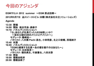 今回のアジェンダ
EGMサミット 2012 summer ～EGM 原点回帰～
2012年9月7日 品川イーストビル 20階（株式会社日立ソリューションズ）
Agenda
13:30 開場
14:00 開始 総合司会：森麻子
14:10 パネルディスカッション1
    「もしあなたが社長だったらEGM欲しいか?
     ～会社公認EGMのメリットとデメリット～」
    モデレータ：篠崎祐一
    パネリスト：八木橋 Pachi 昌也、小林明彦、北之口俊輔、西堀純子
15:40 休憩
16:00 パネルディスカッション2
    「EGMと越境する社員～あの壁を壊すのはあなた～」
    モデレータ：太田垣淳一
    パネリスト：増田典生、竹倉憲也、八田光啓
17:30 閉会
18:00 懇親会乾杯
20:00 懇親会終了
 