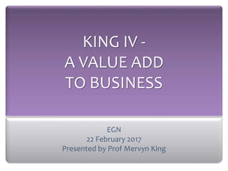 KING IV -
A VALUE ADD
TO BUSINESS
EGN
22 February 2017
Presented by Prof Mervyn King
 