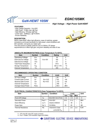 EGNC105MK
                    GaN-HEMT 105W
                                                                     High Voltage - High Power GaN-HEMT
       FEATURES
       ・High Voltage Operation : VDS=50V
       ・High Power : 51dBm (typ.) @ Psat
       ・High Efficiency: 70%(typ.) @ Psat
       ・Linear Gain : 20dB(typ.) @ f=0.9GHz
       ・Proven Reliability

      DESCRIPTION
      SEDI's GaN-HEMT offers high efficiency, ease of matching, greater
      consistency and broad bandwidth for high power L-band amplifiers with
      50V operation, and gives you higher gain.
      This new product is ideally suited for use in 0.9GHz LTE design
      requirements as it offers high gain, long term reliability and ease of use.


       ABSOLUTE MAXIMUM RATINGS (Case Temperature Tc=25oC)
            Item         Symbol   Condition     Rating                               Unit
       Operating-Voltage   VDS                     55                                 V
       Drain-Source Voltage             VDS         VGS=-8V              160          V
       Gate-Source Voltage              VGS                              -15          V
       Total Power Dissipation          Pt                               97.8         W
       Storage Temperature              Tstg                                          oC
                                                                       -65 to +175
                                                                                      oC
       Channel Temperature              Tch                              250


       RECOMMENDED OPERATING CONDITION
               Item                  Symbol        Condition               Limit      Unit
       DC Input Voltage                 VDS                               < 55       V
       Forward Gate Current             IGF          RG=10Ω              < 102       mA
       Reverse Gate Current             IGR          RG=10Ω              > -3.9      mA
       Channel Temperature              Tch                              < 180       oC

       Average Output Power             Pave.                            < 48.0      dBm


       ELECTRICAL CHARACTERISTICS (Case Temperature Tc=25oC)
          Item                     Symbol Condition                                           Limit        Unit
                                                                                     min.    Typ. Max.
       Pinch-Off Voltage                            Vp           VDS=50V IDS=27mA    -1.0    -1.5   -2.0    V
       Saturated Power                             Psat *1       VDS=50V             50.0    51.0    -     dBm
       Drain Efficiency                             ηd *2        IDS(DC)=400mA         -      35     -     %
       Power Gain                                   Gp *2        f=0.9GHz            19       20     -     dB
                                                                                                           oC/W
       Thermal Resistance                           Rth          Channel to Case      -      2.0    2.3
                                                                      at 52.5W PDC

              *1 : 10%-duty RF pulse (DC supply constant)
              *2 : Pout = 43dBm, CW modulation Signal (W-CDMA)


Edition 1.2
Mar. 2010                                                        1
 