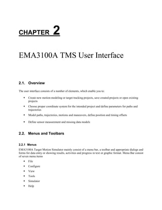 CHAPTER 2
EMA3100A TMS User Interface
2.1. Overview
The user interface consists of a number of elements, which enable you to:
 Create new motion modeling or target tracking projects, save created projects or open existing
projects
 Choose proper coordinate system for the intended project and define parameters for paths and
trajectories
 Model paths, trajectories, motions and maneuvers, define position and timing offsets
 Define sensor measurement and missing data models
2.2. Menus and Toolbars
2.2.1 Menus
EMA3100A Target Motion Simulator mainly consist of a menu bar, a toolbar and appropriate dialogs and
forms for data entry or showing results, activities and progress in text or graphic format. Menu Bar consist
of seven menu items
 File
 Configure
 View
 Tools
 Simulator
 Help
 