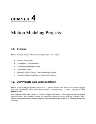 CHAPTER 4
Motion Modeling Projects
4.1. Overview
Motion Modeling Projects (MMP) consists of mainly six basic stages;
 Selecting Project Type
 Defining Path Creation Method
 Defining and Modeling the Paths
 Configuration Check
 Animated or Static Trajectory Viewer Graphical Outputs
 Combining Paths in Any Order to Create Final Trajectory
4.2. MMP Projects in 2D Cartesian Domain
Motion Modeling Projects (MMP) creation in 2D Cartesian domain starts with selection of New project
item from Project menu, which opens the New Project Creation dialog. (To create a new project select
Project > New)
New Project Creation form consists of fields for Project Name entry, Project Type selection and project
Folder selection. After properly naming the project and selecting Motion Modeling as Project Type,
Project Folder can be chosen from existing directoriesfolders or a specific folder to hold project items can
be created.
 
