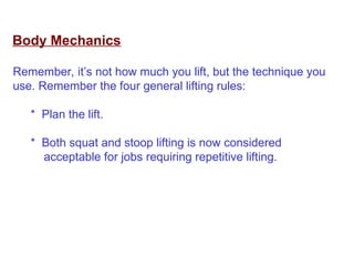 Body Mechanics
Remember, it’s not how much you lift, but the technique you
use. Remember the four general lifting rules:
* Plan the lift.
* Both squat and stoop lifting is now considered
acceptable for jobs requiring repetitive lifting.
 