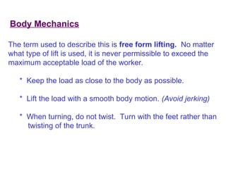 Body Mechanics
The term used to describe this is free form lifting. No matter
what type of lift is used, it is never permissible to exceed the
maximum acceptable load of the worker.
* Keep the load as close to the body as possible.
* Lift the load with a smooth body motion. (Avoid jerking)
* When turning, do not twist. Turn with the feet rather than
twisting of the trunk.
 