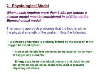 2. Physiological Model
When a task requires more than 3 lifts per minute a
second model must be considered in addition to the
Biomechanical model.
This second approach presumes that the load is within
the physical strength of the worker. Note the following.
• A person’s endurance is primarily limited by the capacity of the
oxygen transport system.
• Increased metabolism demands an increase in the delivery
of oxygen and nutrients
• Energy cost, heart rate, blood pressure and blood lactate
are common physiological responses used to measure
physiological stress
 