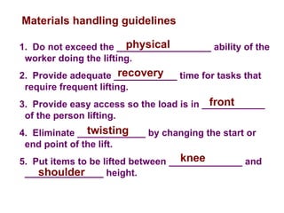 1. Do not exceed the __________________ ability of the
worker doing the lifting.
2. Provide adequate ____________ time for tasks that
require frequent lifting.
3. Provide easy access so the load is in ____________
of the person lifting.
4. Eliminate _____________ by changing the start or
end point of the lift.
5. Put items to be lifted between ______________ and
_______________ height.
Materials handling guidelines
physical
recovery
front
twisting
knee
shoulder
 