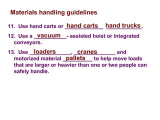 11. Use hand carts or _____________ ____________.
12. Use a ___________- assisted hoist or integrated
conveyors.
13. Use ______________, ______________ and
motorized material __________ to help move loads
that are larger or heavier than one or two people can
safely handle.
Materials handling guidelines
hand carts hand trucks
vacuum
loaders cranes
pallets
 