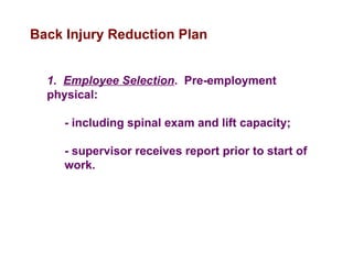 Back Injury Reduction Plan
1. Employee Selection. Pre-employment
physical:
- including spinal exam and lift capacity;
- supervisor receives report prior to start of
work.
 