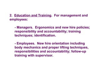 2. Education and Training. For management and
employees:
- Managers. Ergonomics and new hire policies;
responsibility and accountability; training
techniques; identification.
- Employees. New hire orientation including
body mechanics and proper lifting techniques,
responsibilities and accountability; follow-up
training with supervisor.
 