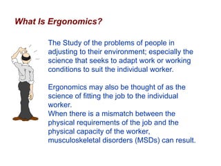 What Is Ergonomics?
The Study of the problems of people in
adjusting to their environment; especially the
science that seeks to adapt work or working
conditions to suit the individual worker.
Ergonomics may also be thought of as the
science of fitting the job to the individual
worker.
When there is a mismatch between the
physical requirements of the job and the
physical capacity of the worker,
musculoskeletal disorders (MSDs) can result.
 