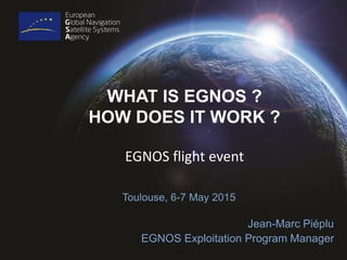 WHAT IS EGNOS ?
HOW DOES IT WORK ?
Toulouse, 6-7 May 2015
Jean-Marc Piéplu
EGNOS Exploitation Program Manager
EGNOS flight event
 