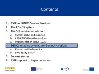 Contents
1. ESSP as EGNOS Service Provider
2. The EGNOS system
3. The SoL service for aviation:
a. Current status and roadmap
b. PBN EGNOS based operations
c. Implementation status (EWAs)
4. EGNOS enabled avionics for General Aviation:
a. Current certified avionics
b. SBAS ready aircraft
5. Success stories
6. ESSP support to implementation
 