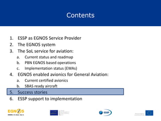 Contents
1. ESSP as EGNOS Service Provider
2. The EGNOS system
3. The SoL service for aviation:
a. Current status and roadmap
b. PBN EGNOS based operations
c. Implementation status (EWAs)
4. EGNOS enabled avionics for General Aviation:
a. Current certified avionics
b. SBAS ready aircraft
5. Success stories
6. ESSP support to implementation
 