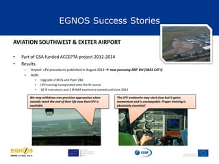 EGNOS Success Stories
AVIATION SOUTHWEST & EXETER AIRPORT
• Part of GSA funded ACCEPTA project 2012-2014
• Results
– Airport: LPV procedures published in August 2014  now pursuing 200’ DH (SBAS CAT I)
– ASW:
• Upgrade of BE76 and Piper 28A
• LPV training incorporated onto the IR course
• 10 IR instructors and 3 IR NAA examiners trained until June 2014
We may withdraw non-precision approaches when
navaids reach the end of their life now that LPV is
available
The LPV avalanche may start slow but it gains
momentum and is unstoppable. Proper training is
absolutely essential!
 