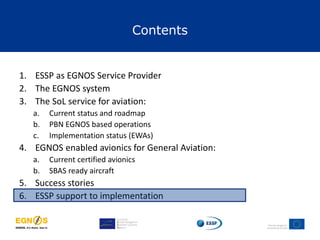 Contents
1. ESSP as EGNOS Service Provider
2. The EGNOS system
3. The SoL service for aviation:
a. Current status and roadmap
b. PBN EGNOS based operations
c. Implementation status (EWAs)
4. EGNOS enabled avionics for General Aviation:
a. Current certified avionics
b. SBAS ready aircraft
5. Success stories
6. ESSP support to implementation
 