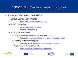 • For more information on EGNOS…
– EGNOS User Support Website
http://egnos-user-support.essp-sas.eu
– EGNOS Helpdesk
egnos-helpdesk@essp-sas.eu
+34 911 236 555 (24/7)
– EGNOS performances
• Real-time service performances and SIS status
http://egnos-user-support.essp-sas.eu/egnos_ops/public_upcm
• Monthly Performance Reports
http://www.essp-sas.eu/monthly_performance_reports
• Yearly Service Provision Reports
http://www.essp-sas.eu/printed_documents
EGNOS SoL Service: user interfaces
 