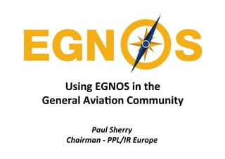 Using	
  EGNOS	
  in	
  the	
  	
  
General	
  Avia4on	
  Community	
  
Paul	
  Sherry	
  
Chairman	
  -­‐	
  PPL/IR	
  Europe	
  
 