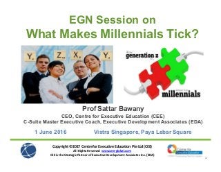 Copyright ©2017 Centre for Executive Education Pte Ltd (CEE)
All Rights Reserved www.cee-global.com
CEE is the Strategic Partner of Executive Development Associates Inc. (EDA)
1
Prof Sattar Bawany
CEO, Centre for Executive Education (CEE)
C-Suite Master Executive Coach, Executive Development Associates (EDA)
1 June 2016 Vistra Singapore, Paya Lebar Square
EGN Session on
What Makes Millennials Tick?
 