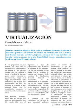 Si nos preguntaran de qué
manera nos sería útil la
virtualización, si tuviéramos que
dar solución a una mediana
empresa que está próxima a
crecer, en su área de sistemas;
quizás nuestra respuesta se
quedaría corta, a juzgar por el
simple uso que le damos a esta
tecnología y por lo poco que
profundizamos en ella; sin
embargo, al descubrir lo que
podemos lograr con la
virtualización, empezamos a
valorarla, por los beneficios que
ofrece.
Esta favorable tecnología,
surgió, hace ya, muchos años
atrás, por la década de los años
60, cuando IBM ideo el
hipervisor o capa de
virtualización, capaz de emular
el hardware de sus servidores,
con los que contaban en esa
época, con el propósito de
mejorar sus procesos. Desde
entonces, la virtualización,
demostró fiabilidad y
escalabilidad en la
administración de los servidores.
Por lo cual muchas grandes
empresas empezaron a aplicarlo,
desde entonces, pasando al
terreno de las computadoras de
escritorio, muchos años después,
donde su uso se ha hecho cada
vez mas cotidiano y simple.
Si contamos con una
computadora de escritorio de
gran capacidad, podremos
utilizar al máximo la
virtualización, ya que, nos
permite sacar provecho de
nuestros recursos de hardware,
que muchas veces se encuentran
en estado ocioso y que no son
aprovechados al máximo por
nuestro sistema. En el ámbito
estudiantil, la virtualización es
usada como una aplicación más,
con la cual podemos probar un
sistema operativo diferente al
que tenemos ya instalado en
nuestra máquina, ya sea para el
propósito que se quiera. Por
otro lado, las empresas utilizan
la virtualización con mayor
profundidad, tratando de
aprovechar al máximo esta
tecnología que les permite
consolidar muchos servidores en
VIRTUALIZACIÓN
Consolidando servidores.
Por Gustavo Tomapasca Panta
Emular o virtualizar máquinas físicas reales es una buena alternativa de solución si
buscamos aprovechar al máximo los recursos de hardware con que se cuenta;
consolidando nuestros servidores, logramos conseguir un ahorro importante de
energía y espacio, además de la alta disponibilidad con que contarían nuestros
servicios, con el uso de esta tecnología.
Julio 2011 | eGNUX | 07
 