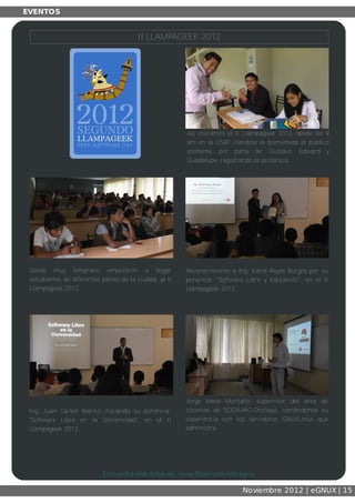 Así iniciamos el II Llampageek 2012, desde las 9
am en la USAT. Dandole la bienvenida al público
asistente, por parte de: Gustavo, Edward y
Guadalupe, registrando la asistencia.
Desde muy temprano empezaron a llegar
estudiantes de diferentes partes de la ciudad, al II
Llampageek 2012.
Reconocimiento a Ing. Karla Reyes Burgos por su
ponencia: "Software Libre y Educación", en el II
Llampageek 2012.
Ing. Juan Carlos Iberico iniciando su ponencia:
"Software Libre en la Universidad", en el II
Llampageek 2012.
Jorge Mera Montaño, supervisor del área de
sistemas de SODIMAC­Chiclayo, contándonos su
experiencia con los servidores GNU/Linux que
administra.
Encuentra más fotos en: www.flickr.com/eticagnu
II LLAMPAGEEK 2012
 