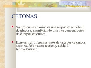 CETONAS.
   Su presencia en orina es una respuesta al déficit
    de glucosa, manifestando una alta concentración
    de cuerpos cetónicos.

   Existen tres diferentes tipos de cuerpos cetonicos:
    acetona, ácido acetoacetico y ácido ß-
    hidroxibutírico.
 
