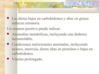  Las dietas bajas en carbohidratos y altas en grasas
  inducen cetonuria.
Un examen positivo puede indicar:
 Anomalías metabólicas, incluyendo una diabetes
  incontrolable.
 Condiciones nutricionales anormales, incluyendo
  ayunos, anorexia, dietas altas en proteínas o bajas en
  carbohidratos.
 Vómito prolongado.
 