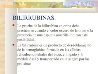 BILIRRUBINAS.
   La prueba de la bilirrubina en orina debe
    practicarse cuando el color oscuro de la orina o la
    presencia de una espuma amarilla indican esta
    posibilidad.
   La bilirrubina es un producto de desdoblamiento
    de la hemoglobina formado en las células
    reticuloendoteliales del bazo, el hígado y la
    médula ósea y transportado en la sangre por las
    proteínas
 