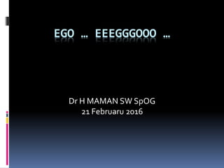 EGO … EEEGGGOOO …
Dr H MAMAN SW SpOG
21 Februaru 2016
 