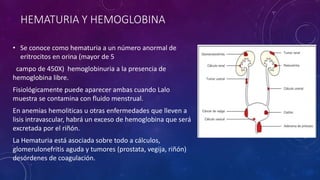 HEMATURIA Y HEMOGLOBINA
• Se conoce como hematuria a un número anormal de
eritrocitos en orina (mayor de 5
campo de 450X) hemoglobinuria a la presencia de
hemoglobina libre.
Fisiológicamente puede aparecer ambas cuando Lalo
muestra se contamina con fluido menstrual.
En anemias hemoliticas u otras enfermedades que lleven a
lisis intravascular, habrá un exceso de hemoglobina que será
excretada por el riñón.
La Hematuria está asociada sobre todo a cálculos,
glomerulonefritis aguda y tumores (prostata, vegija, riñón)
desórdenes de coagulación.
 
