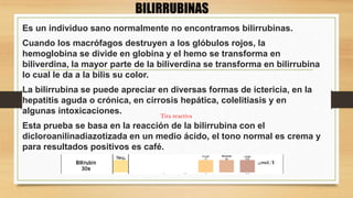 Es un individuo sano normalmente no encontramos bilirrubinas.
Cuando los macrófagos destruyen a los glóbulos rojos, la
hemoglobina se divide en globina y el hemo se transforma en
biliverdina, la mayor parte de la biliverdina se transforma en bilirrubina
lo cual le da a la bilis su color.
La bilirrubina se puede apreciar en diversas formas de ictericia, en la
hepatitis aguda o crónica, en cirrosis hepática, colelitiasis y en
algunas intoxicaciones.
Esta prueba se basa en la reacción de la bilirrubina con el
dicloroanilinadiazotizada en un medio ácido, el tono normal es crema y
para resultados positivos es café.
BILIRRUBINAS
Tira reactiva
 