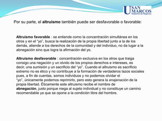 Por su parte, el altruismo también puede ser desfavorable o favorable:


 Altruismo favorable : se entiende como la concentración simultánea en los
 otros y en el “yo”, busca la realización de la propia libertad junto a la de los
 demás, atiende a los derechos de la comunidad y del individuo, no da lugar a la
 abnegación sino que logra la afirmación del yo.

 Altruismo desfavorable : concentración exclusiva en los otros que traiga
 consigo una negación y un olvido de los propios derechos e intereses, es
 decir, una sumisión y un sacrificio del “yo”. Cuando el altruismo es sacrificio
 extremo no es ético y no contribuye a la formación de verdaderos lazos sociales
 pues, a fin de cuentas, somos individuos y no podemos olvidar el
 “yo”, únicamente podemos reprimirlo, pero esto genera la enajenación de la
 propia libertad. Éticamente este altruismo recibe el nombre de
 abnegación, justo porque niega al sujeto individual y no constituye un camino
 recomendable ya que se opone a la condición libre del hombre.
 