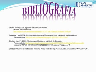 Otegui, Pablo ( 2009). Egoísmo-altruismo: un desafío
     Mundial. Recuperado de:
     http://dspace.unav.es/dspace/bitstream/10171/7186/1/Pablo%20Otegui-2006.pdf

Saavedra, Luis ( 2004). Egoísmo y altruismo en el fundamento de la conciencia social moderna.
     Recuperado de: http://ruc.udc.es/dspace/bitstream/2183/2731/1/SO-5-1.pdf

Stiefken, Juan P (2008). Altruismo y solidaridad en el Estado de Bienestar
       Recuperado de:http://www.recercat.net/bitstream/handle/2072/9974/Treball%20de%20recerca.pdf;j
        sessionid=787E2140CC2FEED728821DD5EBCB1C3F.recercat1?sequence=1

(2005) El Altruismo como base del Nazismo. Recuperado de: http://www.youtube.com/watch?v=WYYZnGv4J7I
 