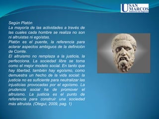 Según Platón
La mayoría de las actividades a través de
las cuales cada hombre se realiza no son
ni altruistas ni egoístas.
Platón es el puente, la referencia para
aclarar aspectos ambiguos de la definición
de Comte.
El altruismo no remplaza a la justicia, la
perfecciona. La sociedad libre se toma
como el mejor modelo social. En tanto que
hay libertad, también hay egoísmo, como
demuestra un hecho de la vida social: la
justicia no es suficiente para neutralizar las
injusticias provocadas por el egoísmo. La
prudencia social ha de promover el
altruismo. La justicia es el punto de
referencia para construir una sociedad
más altruista. (Otegui, 2009, pag. 1)
 