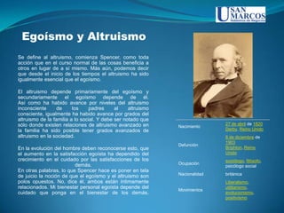 Egoísmo y Altruismo
Se define al altruismo, comienza Spencer, como toda
acción que en el curso normal de las cosas beneficia a
otros en lugar de a sí mismo. Más aún, podemos decir
que desde el inicio de los tiempos el altruismo ha sido
igualmente esencial que el egoísmo.

El altruismo depende primariamente del egoísmo y
secundariamente el egoísmo depende de él.
Así como ha habido avance por niveles del altruismo
inconsciente      de     los    padres      al    altruismo
consciente, igualmente ha habido avance por grados del
altruismo de la familia a lo social. Y debe ser notado que
sólo donde existen relaciones de altruismo avanzado en                       27 de abril de 1820
                                                              Nacimiento
la familia ha sido posible tener grados avanzados de                         Derby, Reino Unido
altruismo en la sociedad.                                                    8 de diciembre de
                                                                             1903
                                                              Defunción
En la evolución del hombre deben reconocerse esto, que                       Brighton, Reino
el aumento en la satisfacción egoísta ha dependido del                       Unido
crecimiento en el cuidado por las satisfacciones de los                      sociólogo, filósofo,
                         demás.                               Ocupación
                                                                             psicólogo social
En otras palabras, lo que Spencer hace es poner en tela
                                                              Nacionalidad   británica
de juicio la noción de que el egoísmo y el altruismo son
polos opuestos. No, dice él, ambos están íntimamente                         Liberalismo,
relacionados. Mi bienestar personal egoísta depende del                      utilitarismo,
                                                              Movimientos
cuidado que ponga en el bienestar de los demás.                              evolucionismo,
                                                                             positivismo
 
