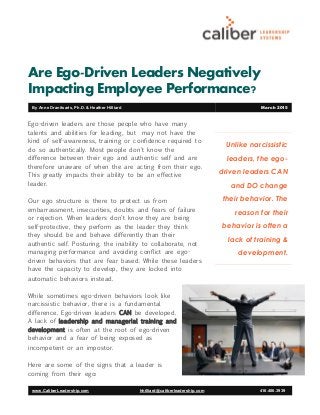 Are Ego-Driven Leaders Negatively
Impacting Employee Performance?
Unlike narcissistic
leaders, the ego-
driven leaders CAN
and DO change
their behavior. The
reason for their
behavior is often a
lack of training &
development.
www.CaliberLeadership.com hhilliard@caliberleadership.com 416.406.3939
By Anne Dranitsaris, Ph.D. & Heather Hilliard March 2015
Ego-driven leaders are those people who have many
talents and abilities for leading, but may not have the
kind of self-awareness, training or confidence required to
do so authentically. Most people don't know the
difference between their ego and authentic self and are
therefore unaware of when the are acting from their ego.
This greatly impacts their ability to be an effective
leader.
Our ego structure is there to protect us from
embarrassment, insecurities, doubts and fears of failure
or rejection. When leaders don't know they are being
self-protective, they perform as the leader they think
they should be and behave differently than their
authentic self. Posturing, the inability to collaborate, not
managing performance and avoiding conflict are ego-
driven behaviors that are fear based. While these leaders
have the capacity to develop, they are locked into
automatic behaviors instead.
While sometimes ego-driven behaviors look like
narcissistic behavior, there is a fundamental
difference. Ego-driven leaders CAN be developed.
A lack of leadership and managerial training and
development is often at the root of ego-driven
behavior and a fear of being exposed as
incompetent or an impostor.
Here are some of the signs that a leader is
coming from their ego:
 