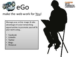 eGo
make the web work for You!

  Manage your online image & take
  advantage of social networking
  opportunities to promote yourself &
  your work using…

  •   Facebook
  •   LinkedIn
  •   Twitter
  •   Blogs
  •   Pinterest
 