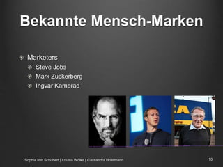 Bekannte Mensch-Marken
Marketers
Steve Jobs
Mark Zuckerberg
Ingvar Kamprad
Sophia von Schubert | Louisa Wölke | Cassandra Hoermann 10
Quelle: http://www.dailytech.com/Mark+Zuckerberg+Blasts+Apple+CEOs+AntiAd+Campaign+as+Hypocritical+Ridiculous/article36966.htm
Quelle: http://www.deyoungmedia.com/the-steve-jobs-principle-of-website-design/
Quelle: http://www.jobstreet.com.my/career-resources/ingvar-kamprad-father-global-juggernaut-ike
 